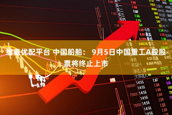 维嘉优配平台 中国船舶： 9月5日中国重工A股股票将终止上市