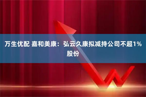 万生优配 嘉和美康：弘云久康拟减持公司不超1%股份