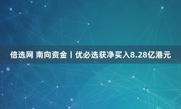 倍选网 南向资金丨优必选获净买入8.28亿港元
