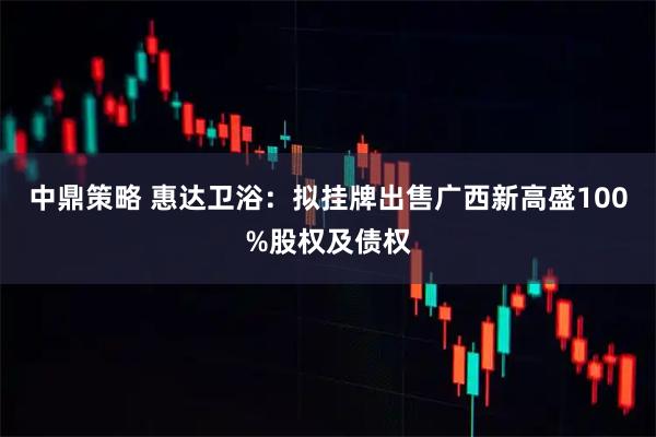 中鼎策略 惠达卫浴：拟挂牌出售广西新高盛100%股权及债权