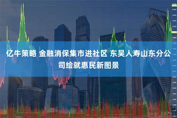 亿牛策略 金融消保集市进社区 东吴人寿山东分公司绘就惠民新图景
