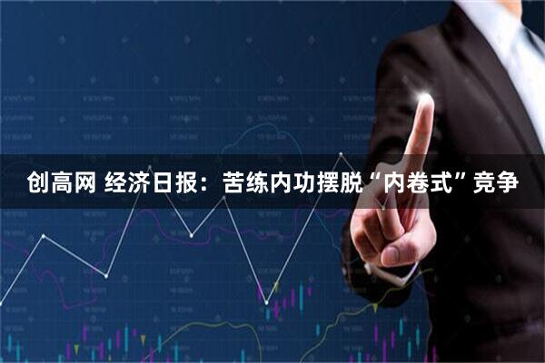 创高网 经济日报:苦练内功摆脱“内卷式”竞争