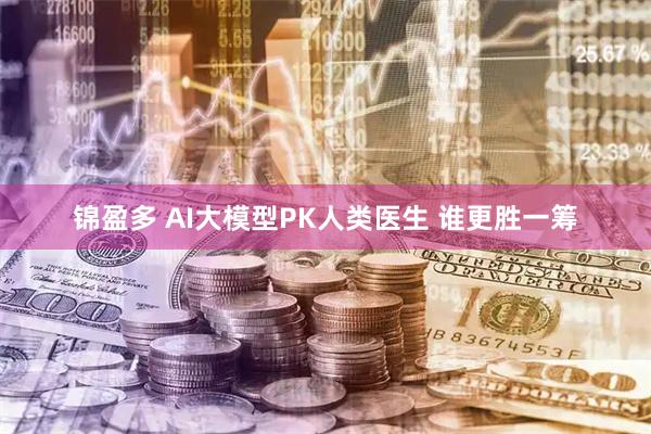 锦盈多 AI大模型PK人类医生 谁更胜一筹