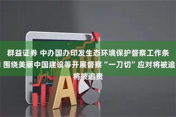 群益证券 中办国办印发生态环境保护督察工作条例 围绕美丽中国建设等开展督察“一刀切”应对将被追责