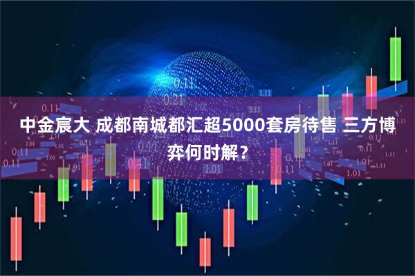 中金宸大 成都南城都汇超5000套房待售 三方博弈何时解？
