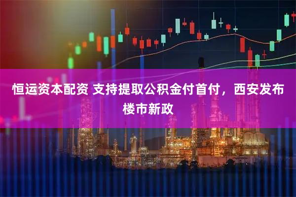 恒运资本配资 支持提取公积金付首付，西安发布楼市新政