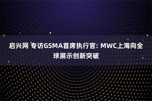 启兴网 专访GSMA首席执行官: MWC上海向全球展示创新突破