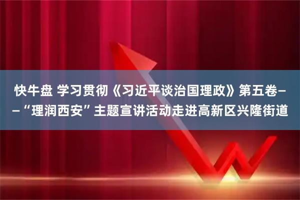 快牛盘 学习贯彻《习近平谈治国理政》第五卷——“理润西安”主题宣讲活动走进高新区兴隆街道