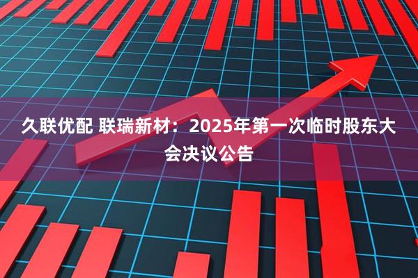 久联优配 联瑞新材：2025年第一次临时股东大会决议公告