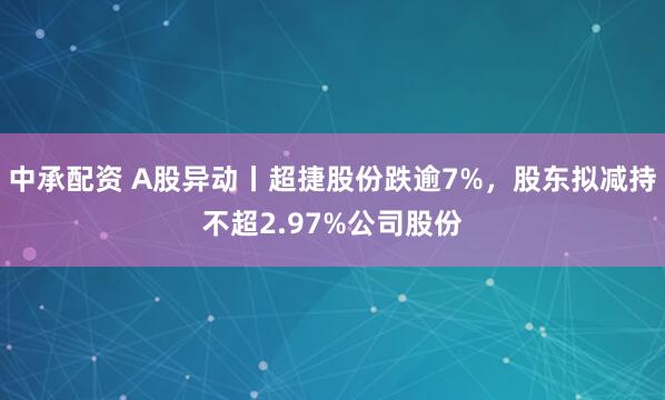 中承配资 A股异动丨超捷股份跌逾7%，股东拟减持不超2.97%公司股份
