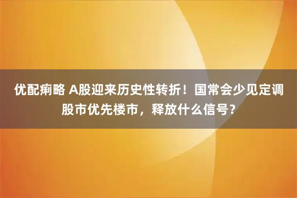 优配痢略 A股迎来历史性转折！国常会少见定调股市优先楼市，释放什么信号？