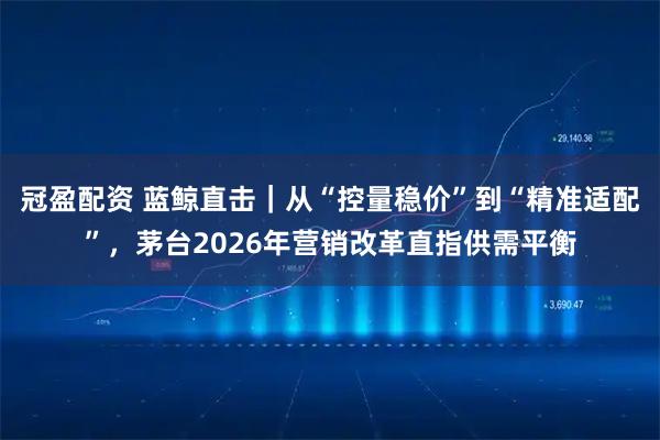 冠盈配资 蓝鲸直击｜从“控量稳价”到“精准适配”，茅台2026年营销改革直指供需平衡