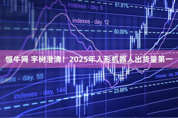 恒牛网 宇树澄清！2025年人形机器人出货量第一