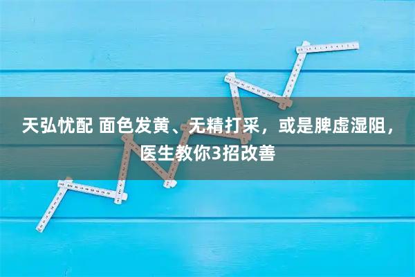 天弘忧配 面色发黄、无精打采，或是脾虚湿阻，医生教你3招改善