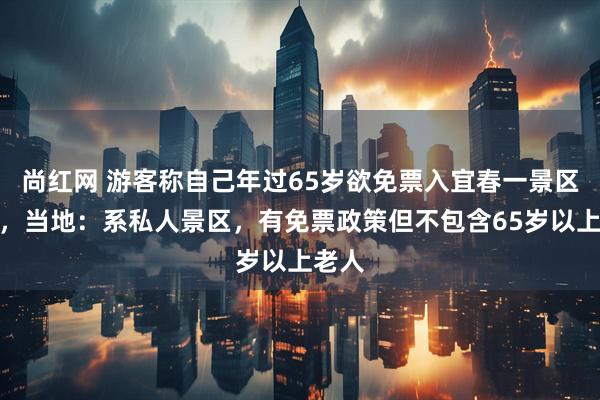 尚红网 游客称自己年过65岁欲免票入宜春一景区遭拒，当地：系私人景区，有免票政策但不包含65岁以上老人