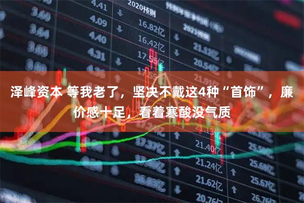 泽峰资本 等我老了，坚决不戴这4种“首饰”，廉价感十足，看着寒酸没气质