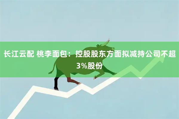 长江云配 桃李面包：控股股东方面拟减持公司不超3%股份