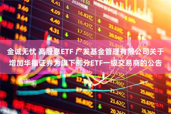 金诚无忧 高股息ETF 广发基金管理有限公司关于增加华福证券为旗下部分ETF一级交易商的公告
