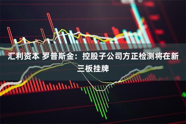 汇利资本 罗普斯金:控股子公司方正检测将在新三板挂牌