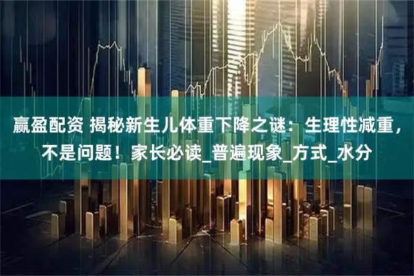 赢盈配资 揭秘新生儿体重下降之谜：生理性减重，不是问题！家长必读_普遍现象_方式_水分