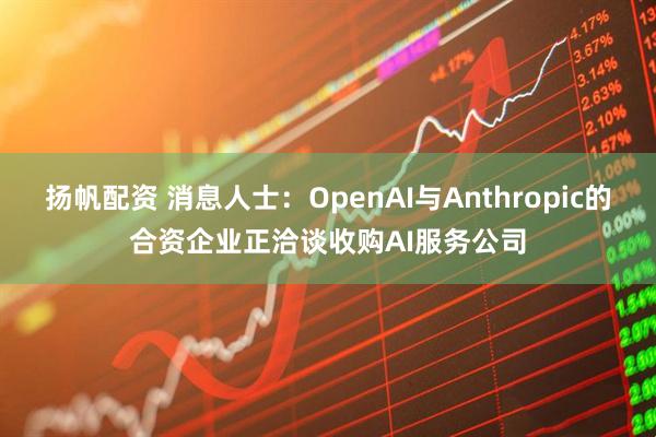 扬帆配资 消息人士：OpenAI与Anthropic的合资企业正洽谈收购AI服务公司