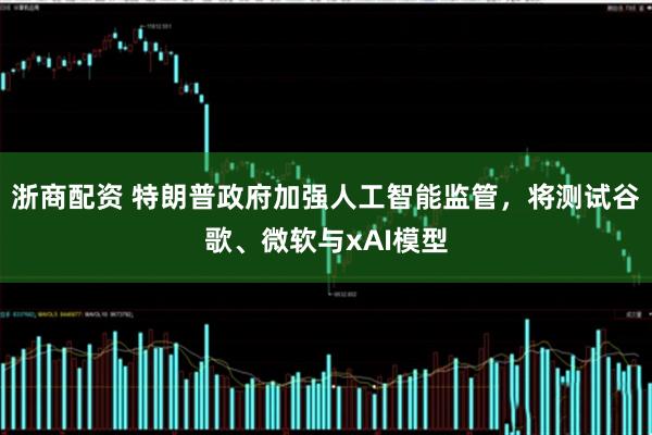 浙商配资 特朗普政府加强人工智能监管，将测试谷歌、微软与xAI模型