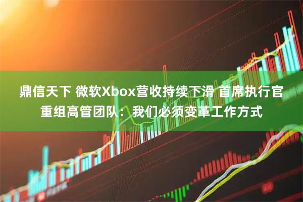 鼎信天下 微软Xbox营收持续下滑 首席执行官重组高管团队：我们必须变革工作方式