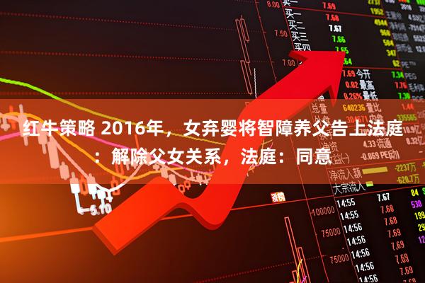 红牛策略 2016年，女弃婴将智障养父告上法庭：解除父女关系，法庭：同意