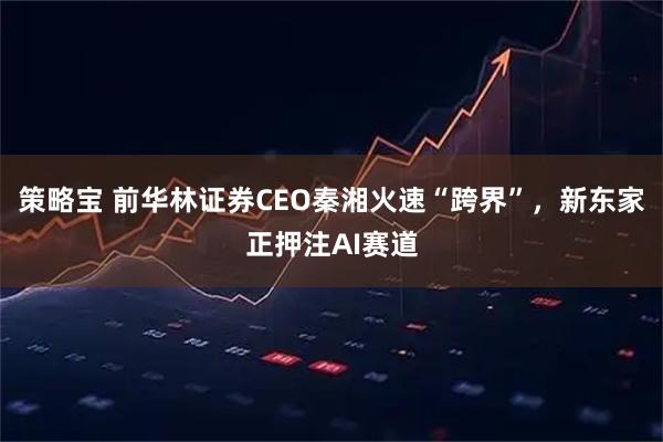 策略宝 前华林证券CEO秦湘火速“跨界”，新东家正押注AI赛道
