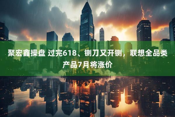 聚宏鑫操盘 过完618、铡刀又开铡，联想全品类产品7月将涨价