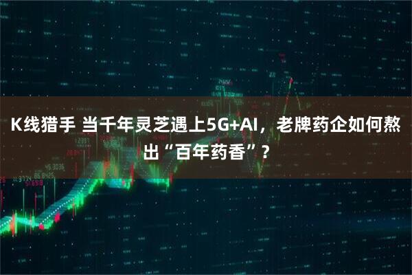 K线猎手 当千年灵芝遇上5G+AI，老牌药企如何熬出“百年药香”？